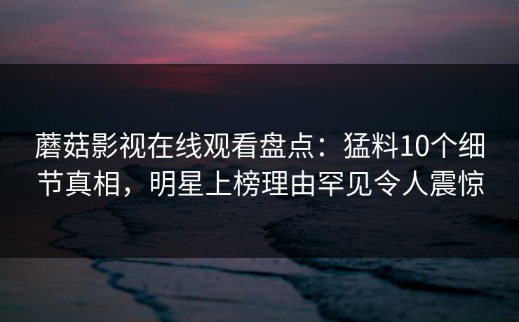 蘑菇影视在线观看盘点:猛料10个细节真相,明星上榜理由罕见令人震惊 蘑菇影视在线观看盘点:猛料10个细节真相,明星上榜理由罕见令人震惊