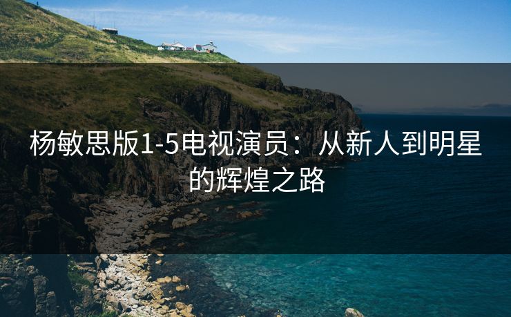 杨敏思版1-5电视演员：从新人到明星的辉煌之路