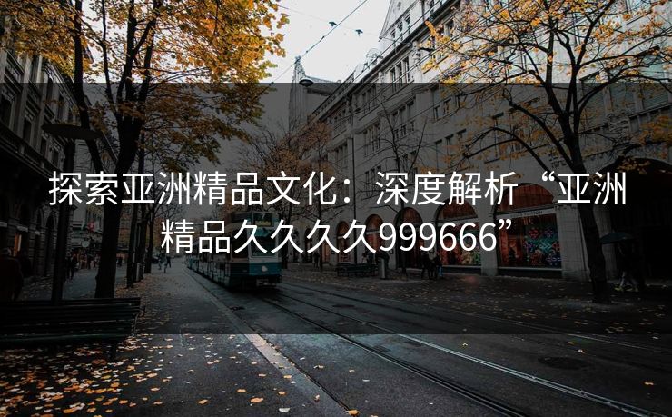 探索亚洲精品文化：深度解析“亚洲精品久久久久999666”