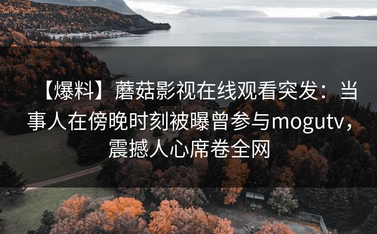 【爆料】蘑菇影视在线观看突发：当事人在傍晚时刻被曝曾参与mogutv，震撼人心席卷全网
