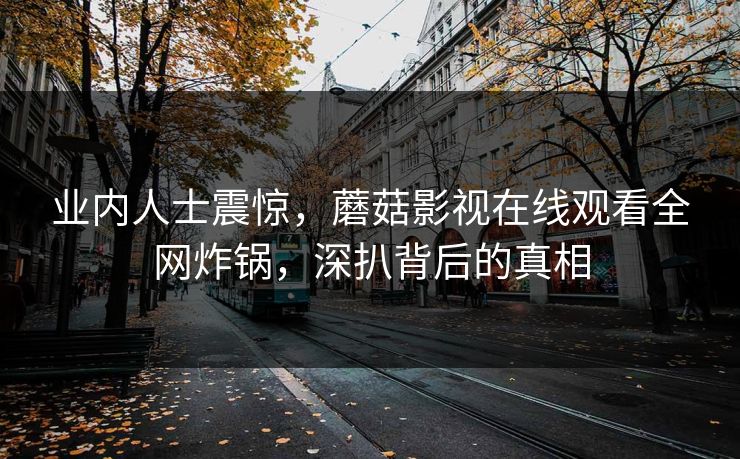 业内人士震惊,蘑菇影视在线观看全网炸锅,深扒背后的真相 业内人士震惊,蘑菇影视在线观看全网炸锅,深扒背后的真相