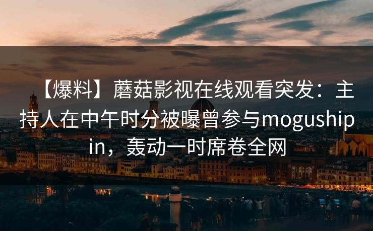 【爆料】蘑菇影视在线观看突发：主持人在中午时分被曝曾参与mogushipin，轰动一时席卷全网