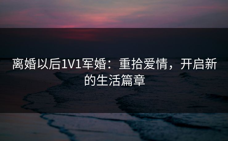 离婚以后1V1军婚:重拾爱情,开启新的生活篇章 离婚以后1V1军婚:重拾爱情,开启新的生活篇章