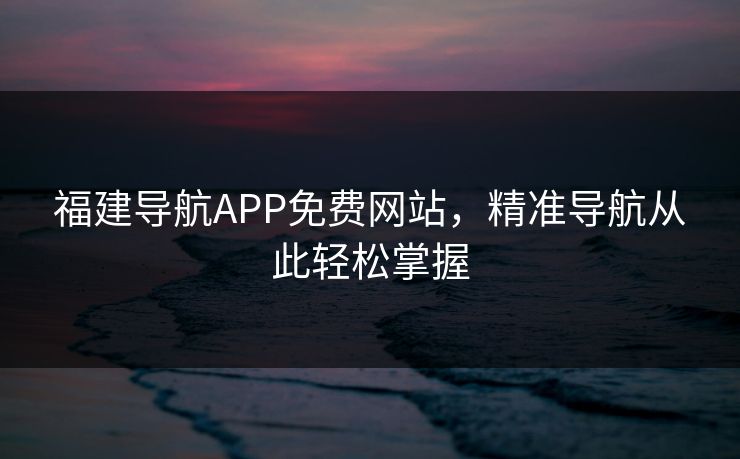 福建导航APP免费网站，精准导航从此轻松掌握