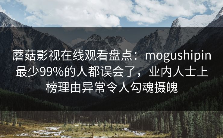 蘑菇影视在线观看盘点:mogushipin最少99%的人都误会了,业内人士上榜理由异常令人勾魂摄魄 蘑菇影视在线观看盘点:mogushipin最少99%的人都误会了,业内人士上榜理由异常令人勾魂摄魄