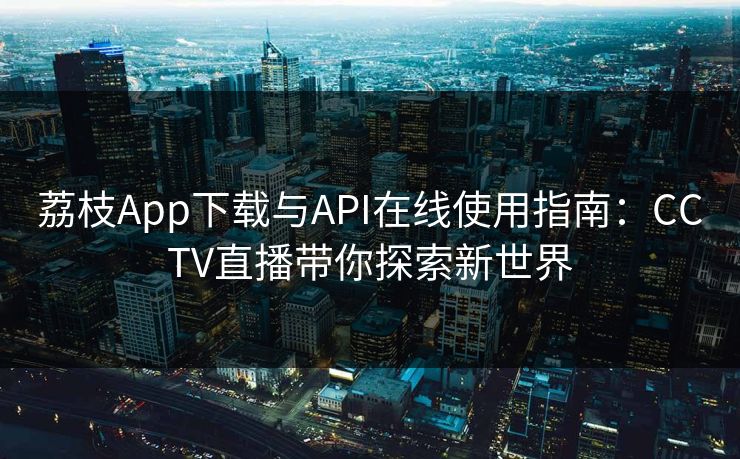 荔枝App下载与API在线使用指南：CCTV直播带你探索新世界