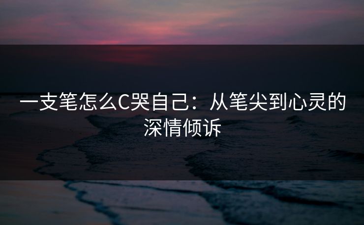 一支笔怎么C哭自己：从笔尖到心灵的深情倾诉