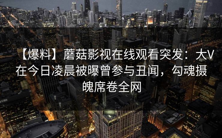【爆料】蘑菇影视在线观看突发：大V在今日凌晨被曝曾参与丑闻，勾魂摄魄席卷全网