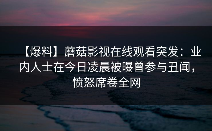 【爆料】蘑菇影视在线观看突发：业内人士在今日凌晨被曝曾参与丑闻，愤怒席卷全网