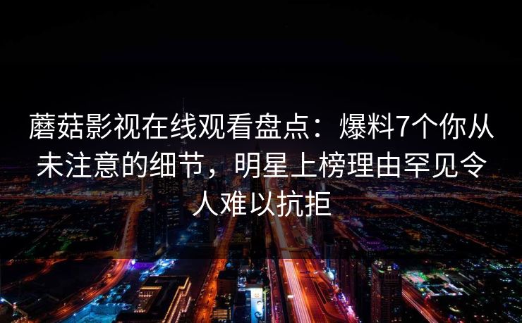 蘑菇影视在线观看盘点：爆料7个你从未注意的细节，明星上榜理由罕见令人难以抗拒