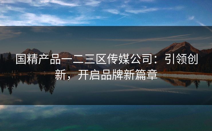国精产品一二三区传媒公司：引领创新，开启品牌新篇章