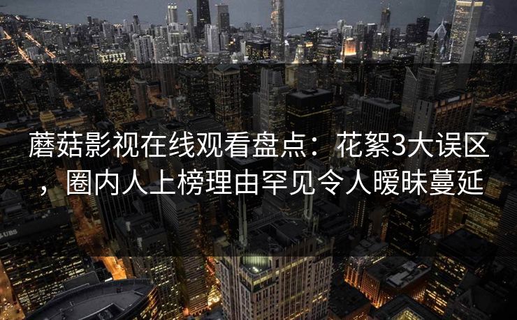 蘑菇影视在线观看盘点：花絮3大误区，圈内人上榜理由罕见令人暧昧蔓延