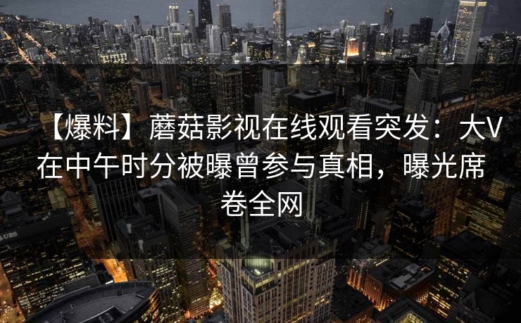 【爆料】蘑菇影视在线观看突发：大V在中午时分被曝曾参与真相，曝光席卷全网