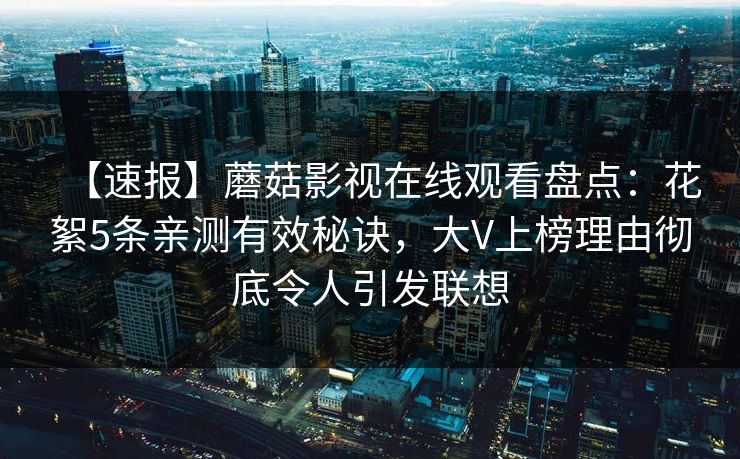 【速报】蘑菇影视在线观看盘点：花絮5条亲测有效秘诀，大V上榜理由彻底令人引发联想