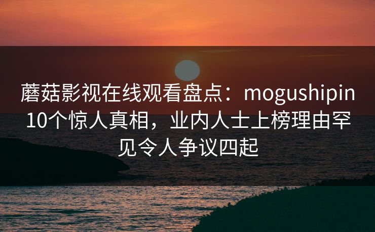 蘑菇影视在线观看盘点：mogushipin10个惊人真相，业内人士上榜理由罕见令人争议四起