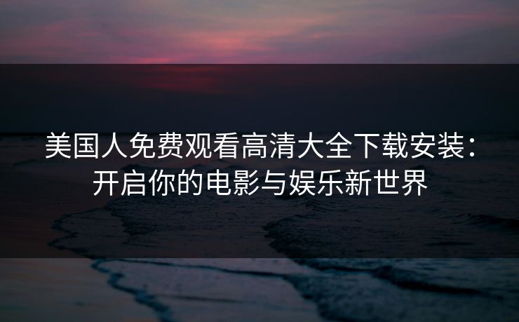 美国人免费观看高清大全下载安装：开启你的电影与娱乐新世界