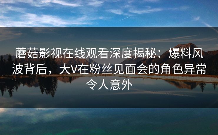 蘑菇影视在线观看深度揭秘：爆料风波背后，大V在粉丝见面会的角色异常令人意外