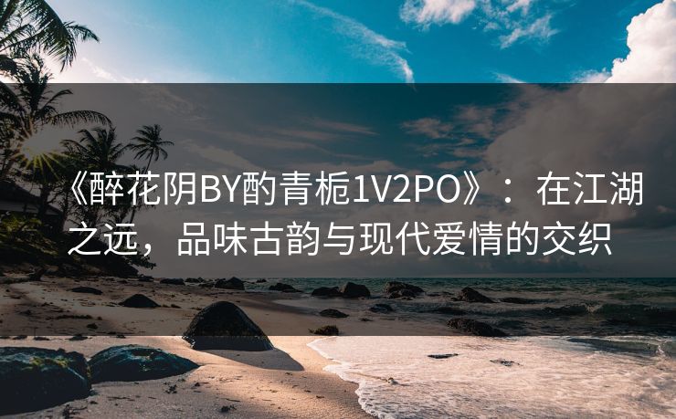 《醉花阴BY酌青栀1V2PO》：在江湖之远，品味古韵与现代爱情的交织