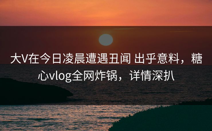 大V在今日凌晨遭遇丑闻 出乎意料，糖心vlog全网炸锅，详情深扒