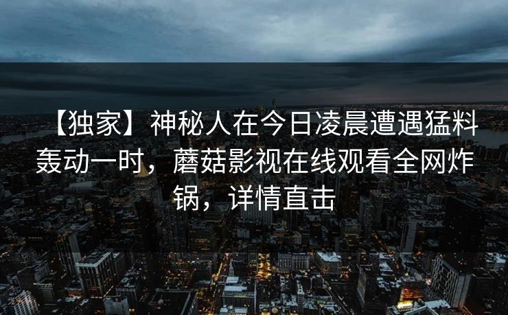 【独家】神秘人在今日凌晨遭遇猛料 轰动一时，蘑菇影视在线观看全网炸锅，详情直击