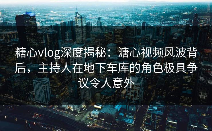 糖心vlog深度揭秘：溏心视频风波背后，主持人在地下车库的角色极具争议令人意外