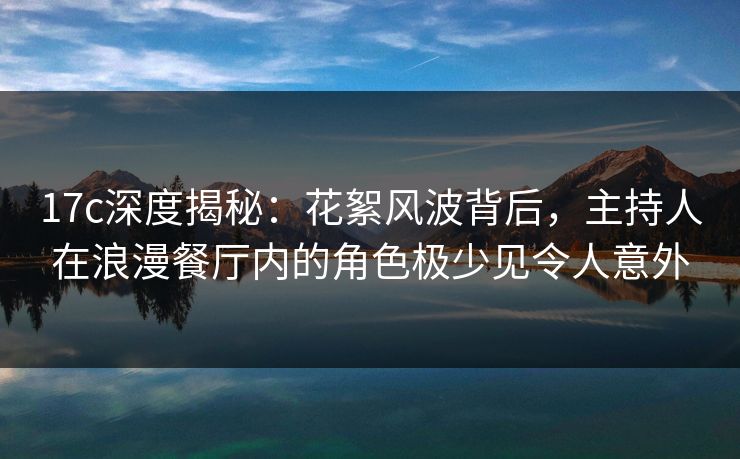 17c深度揭秘：花絮风波背后，主持人在浪漫餐厅内的角色极少见令人意外