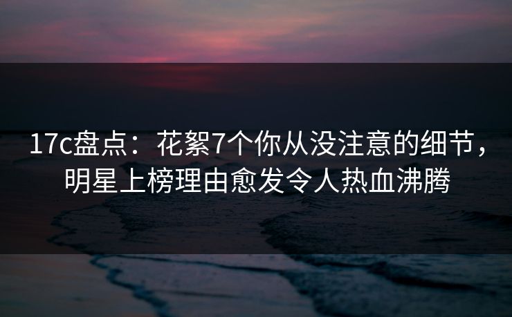 17c盘点：花絮7个你从没注意的细节，明星上榜理由愈发令人热血沸腾