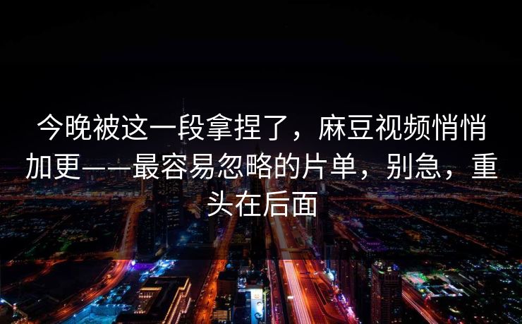 今晚被这一段拿捏了,麻豆视频悄悄加更——最容易忽略的片单,别急,重头在后面 今晚被这一段拿捏了,麻豆视频悄悄加更——最容易忽略的片单,别急,重头在后面