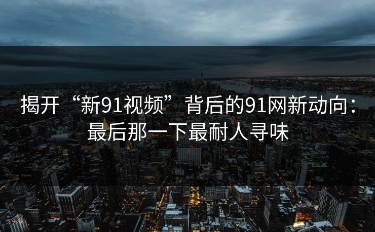 揭开“新91视频”背后的91网新动向：最后那一下最耐人寻味