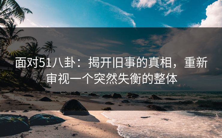 面对51八卦：揭开旧事的真相，重新审视一个突然失衡的整体